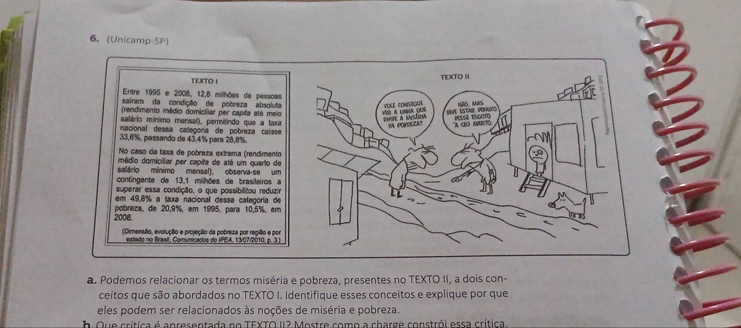 (Unicamp-SP) 
TEXTO I TEXTO I 
Entre 1995 e 2008, 12, 8 milhões de pessoas 
sairam da condição de pobreza absoluta 
VOCE CONSEGUE 
(rendimento médio domiciliar per capita até melo VER A UNHA QUE DEVE ESTAR DEBALO NãO. MAS 
salário mínimo mensal), permitindo que a taxa 
Divide a miséria DéSsé ésgoto a 
PA POPREZA A CEU ABERTO 
nacional dessa categoría de pobreza caísse
33,6%, passando de 43,4% para 28,8%. 
No caso da taxa de pobreza extrema (rendimento 
médio domiciliar per capita de até um quarto de 
salário minimo mensal), observa-se um 
contingente de 13,1 milhões de brasileiros a 
superar essa condição, o que possibilitou reduzir 
em 49.8% a taxa nacional dessa categoria de 
pobreza, de 20,9%, em 1995, para 10,5%, em 
2008. 
(Dimensão, evolução e projeção da pobreza por região e por 
estado no Brasil, Comunicados do IPEA, 13/07/2010, p. 3.) 
a. Podemos relacionar os termos miséria e pobreza, presentes no TEXTO II, a dois con- 
ceitos que são abordados no TEXTO I. Identifique esses conceitos e explique por que 
eles podem ser relacionados às noções de miséria e pobreza. 
b Que crítica é apresentada no TEXTO 12 Mostre como a charge constrói essa crítica