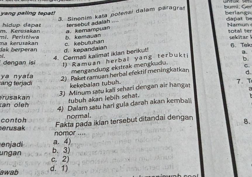 yang paling tepat! berlangsu
3. Sinonim kata potensi dalam paragraf
bumi. Ger
hidup dapat tersebut adalah ....
dapat be
Nam u n 
m. Kerusakan a. kemampuan
mi. Peristiwa b. kemauan total ter sekitar 
ma kerusakan c. kebutuhan
dak berperan d. kepandaian 6. Tek
hi.
4. Cermati kalimat iklan berikut!
dengan isi 1) Ramuan herbal yang terbukti
a.
b.
mengandung ekstrak mengkudu.
C.
ya nyata
2) Paket ramuan herbal efektif meningkatkan
kekebalan tubuh. d.
ang terjadi 7. T
3) Minum satu kali sehari dengan air hangat
a
erusakan
tubuh akan lebih sehat.
kan oleh
4) Dalam satu hari gula darah akan kembali r
contoh normal.
8.
herusak
Fakta pada iklan tersebut ditandai dengan
nomor ....
en j di a. 4)
ungan
b. 3)
c. 2)
awab
d. 1)