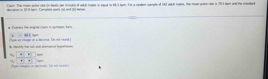 Claim: The mean pulse rate (in beats per minute) of adult males is equal to 69.1 bpm. For a random sample of 142 adult males, the mean pulse rate is 70.5 bpm and the standard 
deviation is 10.9 bpm. Complete parts (a) and (b) below. 
a. Express the original claim in symbolic form.
mu =69.1 bpm
(Type an integer or a decimal. Do not round.) 
b. Identify the null and alternative hypotheses.
beginarrayr H_0:□  H_1:□ endarray beginarrayr Tendarray beginarrayr □ bp□ endarray
(Type integers or decimals. Do not round.)