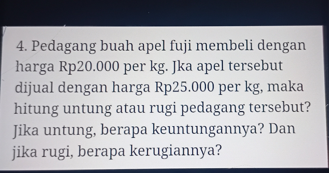 Pedagang buah apel fuji membeli dengan 
harga Rp20.000 per kg. Jka apel tersebut 
dijual dengan harga Rp25.000 per kg, maka 
hitung untung atau rugi pedagang tersebut? 
Jika untung, berapa keuntungannya? Dan 
jika rugi, berapa kerugiannya?