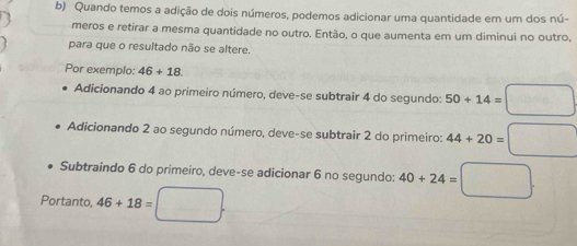 Quando temos a adição de dois números, podemos adicionar uma quantidade em um dos nú-
meros e retirar a mesma quantidade no outro. Então, o que aumenta em um diminui no outro,
para que o resultado não se altere.
Por exemplo: 46+18
Adicionando 4 ao primeiro número, deve-se subtrair 4 do segundo: 50+14=□
Adicionando 2 ao segundo número, deve-se subtrair 2 do primeiro: 44+20=□
Subtraindo 6 do primeiro, deve-se adicionar 6 no segundo: 40+24=□. 
Portanto, 46+18=□.