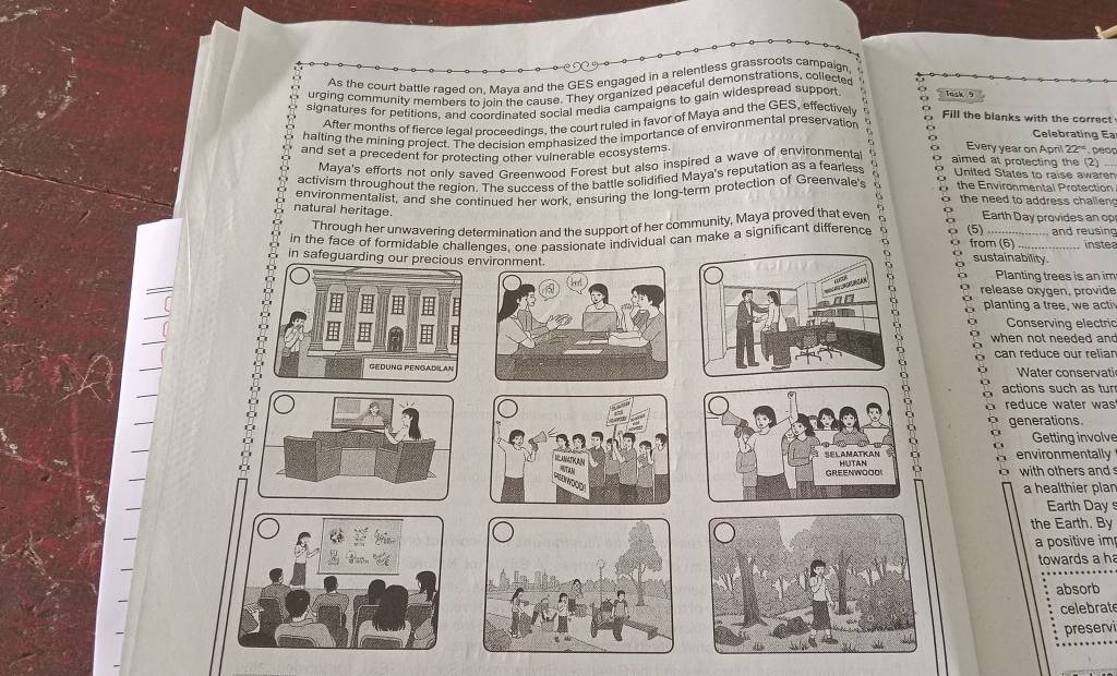 As the court battle raged on, Maya and the GES engaged in a relentless grassroots campaign 
urging community members to join the cause. They organized peaceful demonstrations, collected 
signatures for petitions, and coordinated social media campaigns to gain widespread suppon Task 9 
After months of fierce legal proceedings, the court ruled in favor of Maya and the GES, effectively Fill the blanks with the correct 
halting the mining project. The decision emphasized the importance of environmental preservation o 
Celebrating E 
and set a precedent for protecting other vulnerable ecosystems o aimed at protecting the (2) 
Maya's efforts not only saved Greenwood Forest but also inspired a wave of environmenta 7 Every year on April 22°. peop 
activism throughout the redion. The success of the battle solidified Maya's reputation as a fearless United States to raise awaren 
environmentalist, and she continued her work, ensuring the long-term protection of Greenvale's 6 E the Environmental Protection 
o the need to address challen 
natural heritage. Earth Day provides an op 
Through her unwavering determination and the support of her community, Maya proved that ever 
in the face of formidable challenges, one passionate individual can make a significant difference o (5) from (6) and reusing 
instea 
in safeguarding our pra sustainability. Planting trees is an im 
a 
release oxygen, provide 
. planting a tree, we acti 
Conserving electric 
when not needed an 
can reduce our reliar 
Water conservati 
actions such as tur 
reduce water was 
generations. 
Getting involve 
environmentally 
b with others and 
a healthier plan 
Earth Day s 
the Earth. By 
a positive im 
towards a h 
absorb 
celebrat 
preservi