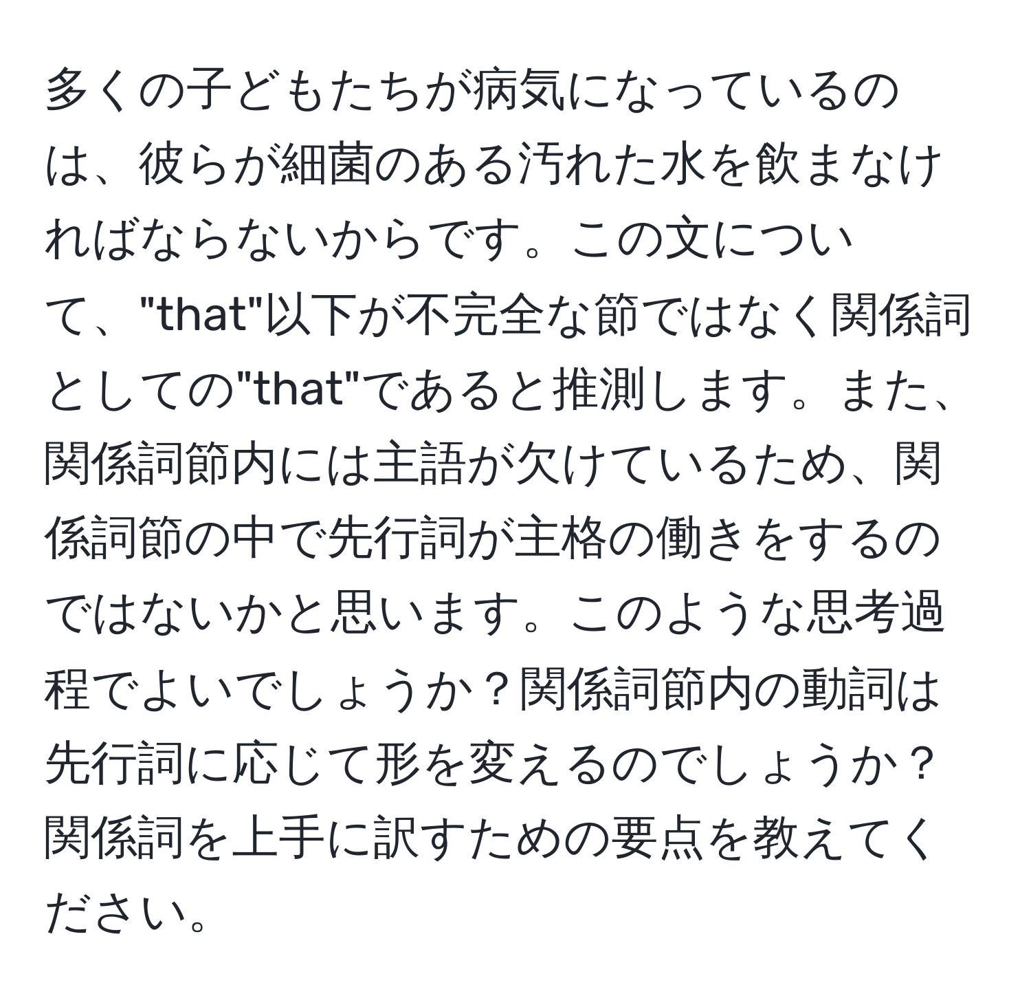 多くの子どもたちが病気になっているのは、彼らが細菌のある汚れた水を飲まなければならないからです。この文について、"that"以下が不完全な節ではなく関係詞としての"that"であると推測します。また、関係詞節内には主語が欠けているため、関係詞節の中で先行詞が主格の働きをするのではないかと思います。このような思考過程でよいでしょうか？関係詞節内の動詞は先行詞に応じて形を変えるのでしょうか？関係詞を上手に訳すための要点を教えてください。