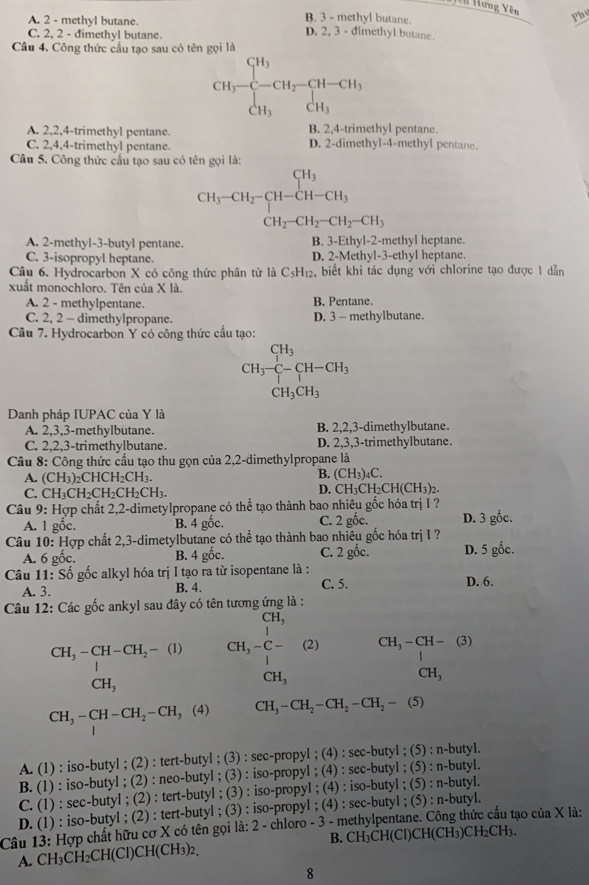 Hưng Yên
A. 2 - methyl butane.
B. 3 - methyl butane.
Phu
C. 2, 2 - đimethyl butane.
D. 2, 3 - dimethyl butane.
Cầu 4. Công thức cấu tạo sau có tên gọi là
CH_3-beginarrayr CH_3 CH_3endarray -CH_2-CH_3 CH_3endarray
A. 2,2,4-trimethyl pentane. B. 2,4-trimethyl pentane.
C. 2,4,4-trimethyl pentane. D. 2-dimethyl-4-methyl pentane.
Câu 5. Công thức cấu tạo sau có tên gọi là:
CH_3-CH_2-CH-CH_3 CH_2-CH_2-CH_2-CH_3
A. 2-methyl-3-butyl pentane. B. 3-Ethyl-2-methyl heptane.
C. 3-isopropyl heptane. D. 2-Methyl-3-ethyl heptane
Câu 6. Hydrocarbon X có công thức phân tử là C5 H_12 ,biết khi tác dụng với chlorine tạo được 1 dẫn
xuất monochloro. Tên của X là.
A. 2 - methylpentane. B. Pentane.
C. 2, 2 - dimethylpropane. D. 3 - methylbutane.
Câu 7. Hydrocarbon Y có công thức cầu tạo:
CH_3-C-CH-CH_3
CH_3CH_3
Danh pháp IUPAC của Y là
A. 2,3,3-methylbutane. B. 2,2,3-dimethylbutane.
C. 2,2,3-trimethylbutane. D. 2,3,3-trimethylbutane.
Câu 8: Công thức cấu tạo thu gọn của 2,2-dimethylpropane là
B. (CH_3)
A. (CH_3)_2 CH CH_2CH_3. )C.
C. CH₃C H_2CH_2CH_2CH_3. D. CH₃CH₂CH(CH₃)2.
Câu 9: Hợp chất 2,2-dimetylpropane có thể tạo thành bao nhiêu gốc hóa trị I ?
A. 1 gốc. B. 4 gốc. C. 2 gốc. D. 3 gốc.
Câu 10: Hợp chất 2,3-dimetylbutane có thể tạo thành bao nhiêu gốc hóa trị 1 ?
A. 6 gốc. B. 4 gốc. C. 2 gốc. D. 5 gốc.
Câu 11: Số gốc alkyl hóa trị I tạo ra từ isopentane là : D. 6.
A. 3. B. 4. C. 5.
Câu 12: Các gốc ankyl sau đây có tên tương ứng là :
CH_3
1
1
CH_3-CH-CH_2-(1) CH_3-C- (2) CH_3-CH-(3)
CH_3
CH_3
CH_3
CH_3-CH-CH_2-CH_3 (4) CH_3-CH_2-CH_2-CH_2-(5)
A. (1) : iso-butyl ; (2) : tert-butyl ; (3) : sec-propyl ; (4) : sec-butyl ; (5) : n-butyl.
B. (1) : iso-butyl ; (2) : neo-butyl ; (3) : iso-propyl ; (4) : sec-butyl ; (5) : n-butyl.
C. (1) : sec-butyl ; (2) : tert-butyl ; (3) : iso-propyl ; (4) : iso-butyl ; (5) : n-butyl.
D. (1) : iso-butyl ; (2) : tert-butyl ; (3) : iso-propyl ; (4) : sec-butyl ; (5) : n-butyl.
Câu 13: Hợp chất hữu cơ X có tên gọi là: 2 - chloro - 3 - methylpentane. Công thức cấu tạo của X là:
A. CH₃CH₂CH(Cl)CH(CH₃)2. B. CH₃CH(Cl)CH(CH₃)CH₂CH₃.
8