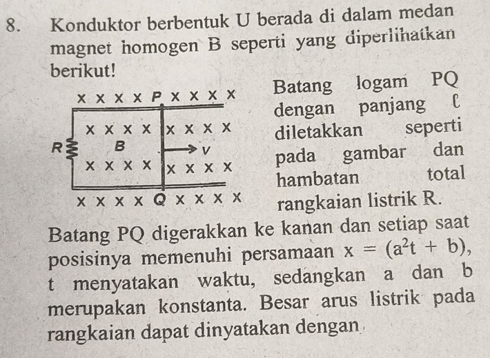 Konduktor berbentuk U berada di dalam medan
magnet homogen B seperti yang diperlihatkan
berikut!
Batang logam PQ
dengan panjang l
diletakkan seperti
pada gambar dan
hambatan total
rangkaian listrik R.
Batang PQ digerakkan ke kanan dan setiap saat
posisinya memenuhi persamaan x=(a^2t+b),
t menyatakan waktu, sedangkan a dan b
merupakan konstanta. Besar arus listrik pada
rangkaian dapat dinyatakan dengan