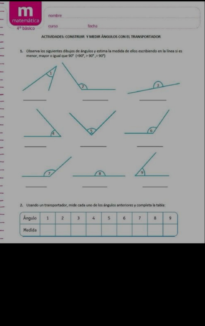 nombre 
_ 
matemática 
4° * básico curso fecha 
ACTIVIDADES: CONSTRUIR Y MEDIR ÁNGULOS CON EL TRANSPORTADOR 
1. Observa los siguientes dibujos de ángulos y estima la medida de ellos escribiendo en la línea si es 
menor, mayor o igual que 90°(<90°, 90°, =90°)
3 
_ 
_ 
_ 
_ 
_ 
_ 
_ 
_ 
2. Usando un transportador, mide cada uno de los ángulos anteriores y completa la tabla: