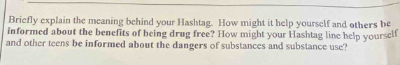 Briefly explain the meaning behind your Hashtag. How might it help yourself and others be 
informed about the benefits of being drug free? How might your Hashtag line help yourself 
and other teens be informed about the dangers of substances and substance use?