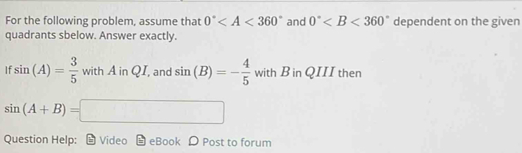 For the following problem, assume that 0° and 0° dependent on the given 
quadrants sbelow. Answer exactly. 
If sin (A)= 3/5  withAinQI , and sin (B)=- 4/5  with B in QIII then
sin (A+B)=□
Question Help: Video eBook D Post to forum