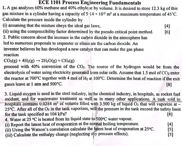 ECE 1101 Process Engineering Fundamentals
1. A gas analyses 60% methane and 40% ethylehe by volume. It is desired to store 12.3 kg of this
gas mixture in a cylinder having a capacity of 5· 14* 10^(-2)m^3 at a maximum temperature of 45°C.
Calculate the pressure inside the cylinder by
(i) assuming that the mixture obeys the ideal gas laws; [4]
(ii) using the compressibility factor determined by the pscudo critical point method. [6]
2. Public concern about the increase in the carben dioxide in the atmosphere has
led to numerous proposals to sequester or elimir ate the carbon dioxide. An
inventor believes he has developed a new catalyst that can make the gas phasc
reaction
CO_2(g)+4H_2(g)to 2H_2O(g)+CH_4(g)
proceed with 40% conversion of the CO_2. The source of the hydrogen would be from the
electrolysis of water using electricity generated from solar cells. Assume that 1.5 mol of CO_2 enter
the reactor at 700°C together with 4 mol of H_2 a! 100°C. Determine the heat of reaction if the exit
gases leave at 1 atm and 500°C. [8]
3. Liquid oxygen is used in the steel industry, in the chemical industry, in hospitals, as rocket fuel
oxidant, and for wastewater treatment as well as in many other applications. A tank sold to
hospitals contains 0.0284m^3 of volume filled with 3.500 kg of liquid O_2 that will vaporize at -
25°C. After all of the O_2 in the tank vaporizes, will the pressure in the tank exceed the safety limit
for the tank specified as 104 kPa? [8]
4. Water at 25°C is heated from its liquid state to 500°C water vapour.
(i) Report the latent heat of evaporation at the normal boiling temperature. [4]
(ii) Using the Watson’s correlation calculate the latent heat of evaporation at 25°C. [5]
(iii) Calculate the enthalpy change (neglecting any pressure effects). [5]