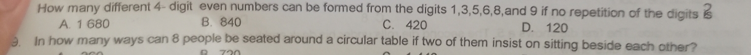How many different 4 - digit even numbers can be formed from the digits 1, 3, 5, 6, 8,and 9 if no repetition of the digits
A. 1 680 B. 840 C. 420 D. 120
3. In how many ways can 8 people be seated around a circular table if two of them insist on sitting beside each other?