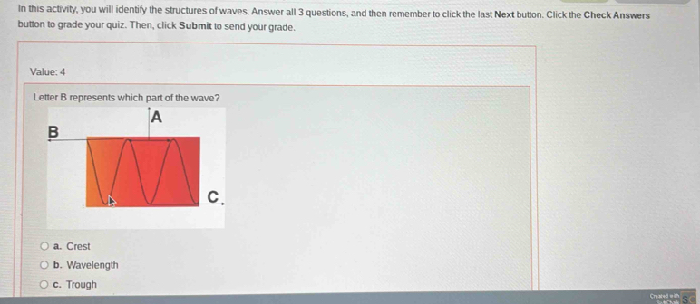 In this activity, you will identify the structures of waves. Answer all 3 questions, and then remember to click the last Next button. Click the Check Answers
button to grade your quiz. Then, click Submit to send your grade.
Value: 4
Letter B represents which part of the wave?
a. Crest
b. Wavelength
c. Trough
s