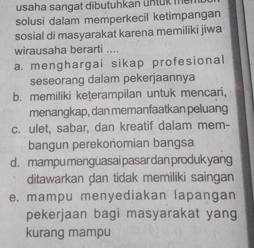 usaha sangat dibutuhkan untük mem 
solusi dalam memperkecil ketimpangan
sosial di masyarakat karena memiliki jiwa
wirausaha berarti ....
a. menghargai sikap profesional
seseorang dalam pekerjaannya
b. memiliki keţerampilan untuk mencari,
menangkap, dan memanfaatkan peluang
c. ulet, sabar, dan kreatif dalam mem-
bangun perekonomian bangsa
d. mampu menguasai pasar dan produk yang
ditawarkan dan tidak memiliki saingan
e. mampu menyediakan lapangan
pekerjaan bagi masyarakat yang
kurang mampu