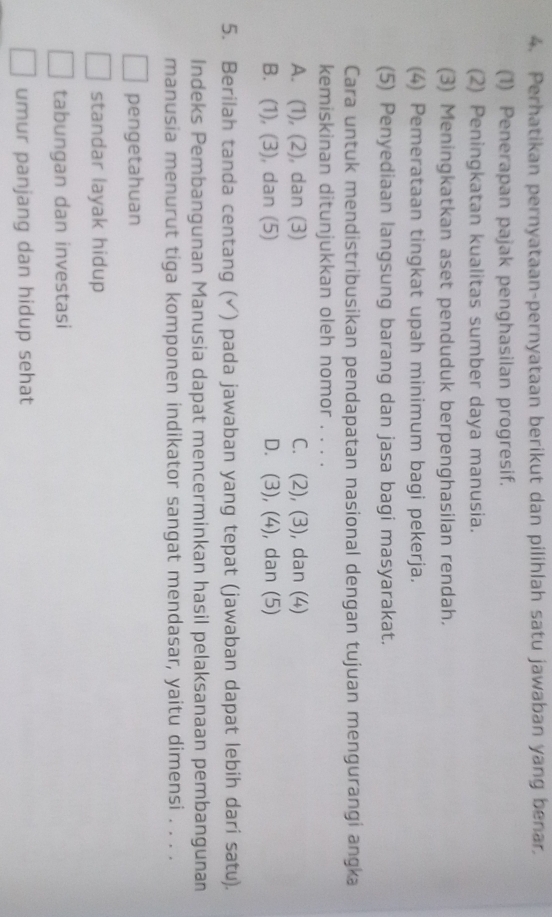 Perhatikan pernyataan-pernyataan berikut dan pilihlah satu jawaban yang benar.
(1) Penerapan pajak penghasilan progresif.
(2) Peningkatan kualitas sumber daya manusia.
(3) Meningkatkan aset penduduk berpenghasilan rendah.
(4) Pemerataan tingkat upah minimum bagi pekerja.
(5) Penyediaan langsung barang dan jasa bagi masyarakat.
Cara untuk mendistribusikan pendapatan nasional dengan tujuan mengurangi angka
kemiskinan ditunjukkan oleh nomor . .
A. (1), (2), dan (3) C. (2), (3), dan (4)
B. (1), (3), dan (5) D. (3), (4), dan (5)
5. Berilah tanda centang (√) pada jawaban yang tepat (jawaban dapat lebih dari satu).
Indeks Pembangunan Manusia dapat mencerminkan hasil pelaksanaan pembangunan
manusia menurut tiga komponen indikator sangat mendasar, yaitu dimensi . . . .
pengetahuan
standar layak hidup
tabungan dan investasi
umur panjang dan hidup sehat