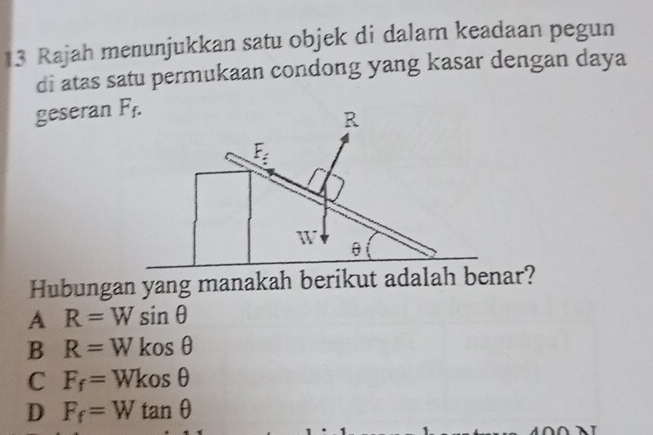 Rajah menunjukkan satu objek di dalam keadaan pegun
di atas satu permukaan condong yang kasar dengan daya
geseran F_f.
R
E_z
W
θ
Hubungan yang manakah berikut adalah benar?
A R=Wsin θ
B R=Wkosθ
C F_f=Wkosθ
D F_f=Wtan θ