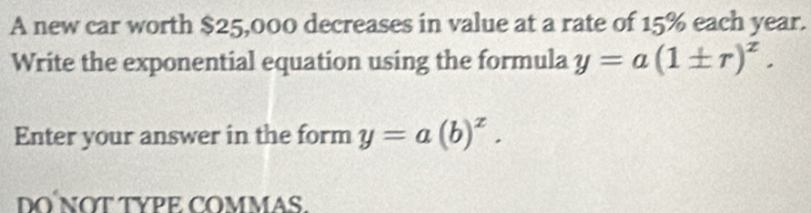 A new car worth $25,000 decreases in value at a rate of 15% each year. 
Write the exponential equation using the formula y=a(1± r)^z. 
Enter your answer in the form y=a(b)^x. 
DONỚT TYPE COMMAS.