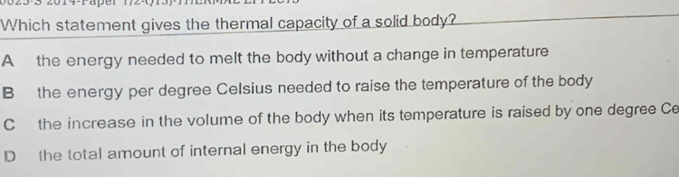 Which statement gives the thermal capacity of a solid body?
A the energy needed to melt the body without a change in temperature
B the energy per degree Celsius needed to raise the temperature of the body
Cthe increase in the volume of the body when its temperature is raised by one degree Ce
D the total amount of internal energy in the body