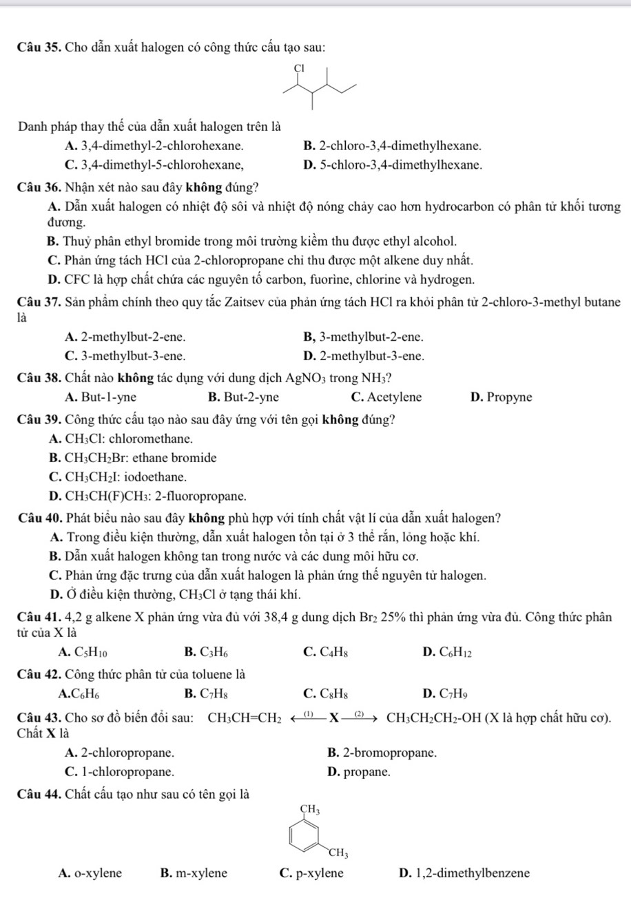 Cho dẫn xuất halogen có công thức cấu tạo sau:
Danh pháp thay thế của dẫn xuất halogen trên là
A. 3,4-dimethyl-2-chlorohexane. B. 2-chloro-3,4-dimethylhexane.
C. 3,4-dimethyl-5-chlorohexane, D. 5-chloro-3,4-dimethylhexane.
Câu 36. Nhận xét nào sau đây không đúng?
A. Dẫn xuất halogen có nhiệt độ sôi và nhiệt độ nóng chảy cao hơn hydrocarbon có phân tử khối tương
đương.
B. Thuỷ phân ethyl bromide trong môi trường kiểm thu được ethyl alcohol.
C. Phản ứng tách HCl của 2-chloropropane chỉ thu được một alkene duy nhất.
D. CFC là hợp chất chứa các nguyên tố carbon, fuorìne, chlorine và hydrogen.
Câu 37. Sản phẩm chính theo quy tắc Zaitsev của phản ứng tách HCl ra khỏi phân tử 2-chloro-3-methyl butane
là
A. 2-methylbut-2-ene. B, 3-methylbut-2-ene.
C. 3-methylbut-3-ene. D. 2-methylbut-3-ene.
Câu 38. Chất nào không tác dụng với dung dịch AgNO_3 trong NH_3
A. But-1-yne B. But-2-yne C. Acetylene D. Propyne
Câu 39. Công thức cấu tạo nào sau đây ứng với tên gọi không đúng?
A. CH_3Cl : chloromethane.
B. CH_3CH_2Br: : ethane bromide
C. CH_3CH_2I : iodoethane.
D. CH₃CH(F)CH₃: 2-fluoropropane.
Câu 40. Phát biểu nào sau đây không phù hợp với tính chất vật lí của dẫn xuất halogen?
A. Trong điều kiện thường, dẫn xuất halogen tồn tại ở 3 thể rắn, lỏng hoặc khí.
B. Dẫn xuất halogen không tan trong nước và các dung môi hữu cơ.
C. Phản ứng đặc trưng của dẫn xuất halogen là phản ứng thế nguyên tử halogen.
D. Ở điều kiện thường, CH_3Cl ở tạng thái khí.
Câu 41. 4,2 g alkene X phản ứng vừa đủ với 38,4 g dung dịch Br₂ 25% thì phản ứng vừa đủ. Công thức phân
tử của X là
A. C5H10 B. C_3H_6 C. C_4H_8 D. C_6H_12
Câu 42. Công thức phân tử của toluene là
A.C_6H_6
B. C_7H_8 C. C_8H_8 D. C_7H_9
Câu 43. Cho sơ đồ biến đổi sau: CH_3CH=CH_2 arrow Xxrightarrow (2)CH_3CH_2CH_2-OH (X là hợp chất hữu cơ).
Chất X là
A. 2-chloropropane. B. 2-bromopropane.
C. 1-chloropropane. D. propane.
Câu 44. Chất cấu tạo như sau có tên gọi là
CH_3
CH_3
A. o-xylene B. m-xy lene C. p-xy lene D. 1,2-dimethylbenzene