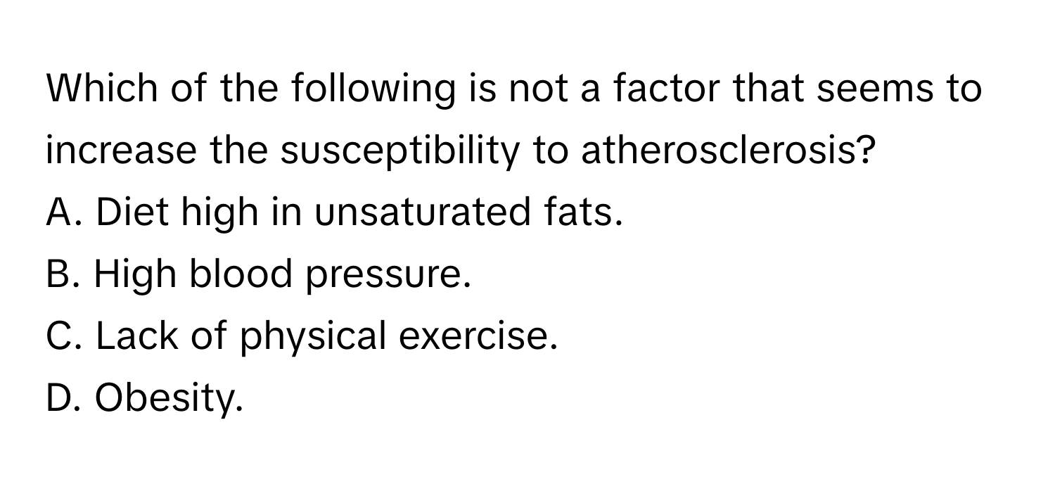 Which of the following is not a factor that seems to increase the susceptibility to atherosclerosis?

A. Diet high in unsaturated fats.
B. High blood pressure.
C. Lack of physical exercise.
D. Obesity.