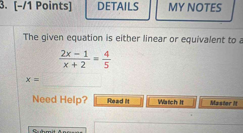 DETAILS MY NOTES 
The given equation is either linear or equivalent to a
 (2x-1)/x+2 = 4/5 
_
X=
Need Help? Read It Watch it Master it 
Submit An