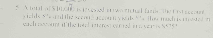 A total of $10,000 is invested in two mutual funds. The first account 
yields 5^0 and the second account yields 6^0_0 How much is invested in 
each account if the total interest earned in a year is $575?