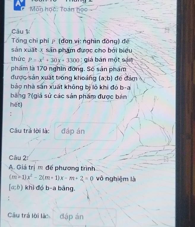 a 
Môn học: Toán học 
Câu 1: 
Tổng chi phí p (đơn vị: nghìn đồng) để 
sản xuất x sản phẩm được cho bởi biểu 
thức P=-x^2+30x+3300; giá bán một sản 
phẩm là 170 nghìn đồng. Số sản phẩm 
được sản xuất trong khoảng (a;b) để đảm 
bảo nhà sán xuất không bị lỗ khi đó b-a 
bằng ?(giả sử các sản phẩm được bán 
hết) 
Câu trả lời là: đáp án 
Câu 2: 
A. Giá trị m để phương trình
(m+1)x^2-2(m+1)x-m+2=0 vô nghiệm là
[a;b) khi đó b-a bằng. 
: 
Câu trá lời là: đáp án