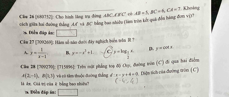 [680752]: Cho hình lăng trụ đứng ABC. A'B'C' có AB=5, BC=6, CA=7 Khoảng
cách giữa hai đường thẳng AA' và BC bằng bao nhiêu (làm tròn kết quả đến hàng đơn vị)?
& Điền đáp án:
Câu 27 [709269]: Hàm số nào dưới đây nghịch biến trên R ?
A. y= 1/x-1 . B. y=-x^3+1. c. y=log _ 1/2 x. D. y=cot x. 
Câu 28 [709270]: [715 89 6]: Trên mặt phẳng toạ độ Oxy, đường tròn (C) đi qua hai điểm
A(2;-1), B(1;3) và có tâm thuộc đường thẳng d:x-y+4=0 Diện tích của đường tròn (C)
là kπ. Giá trị của k bằng bao nhiêu?
Điền đáp án: