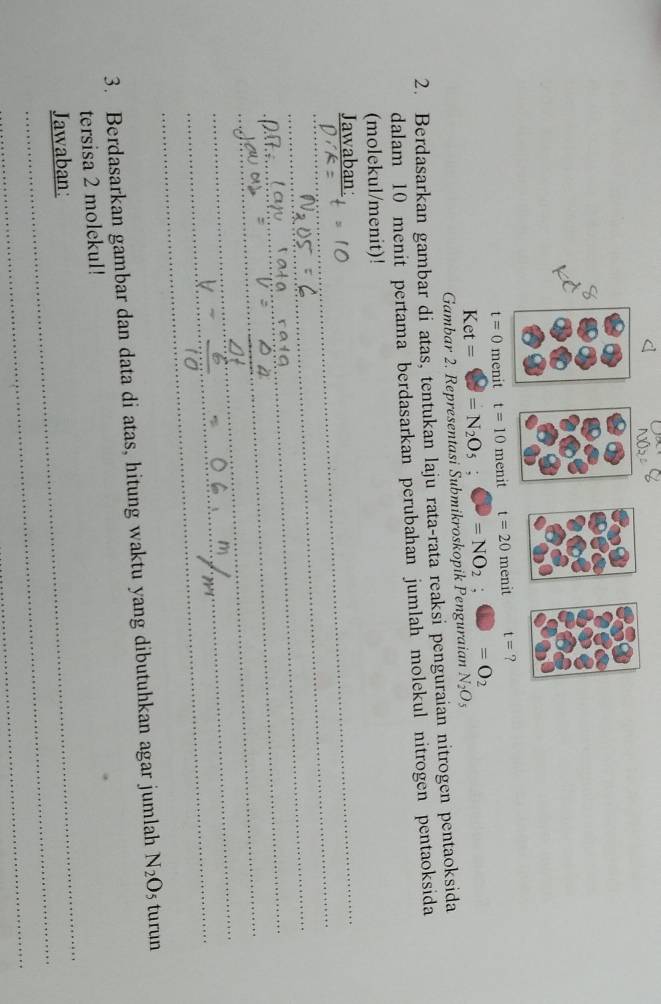 t=0 menit t=10 menit t=20menit
Gambar 2. Representasi Submikroskopik Penguraian Ket==N_2O_5;C=NO_2;□ =O_2 N_2O_5
2. Berdasarkan gambar di atas, tentukan laju rata-rata reaksi penguraian nitrogen pentaoksida
dalam 10 menit pertama berdasarkan perubahan jumlah molekul nitrogen pentaoksida
(molekul/menit)!
Jawaban:
_
_
_
_
_
_
_
_
_
_
_
_
_
3. Berdasarkan gambar dan data di atas, hitung waktu yang dibutuhkan agar jumlah N_2O 5 turun
_
tersisa 2 molekul!
_
Jawaban:
_