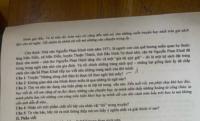 Minh gật đầu. Và từ bữa đó, hôm nào tôi cũng đến nhà nó, tìm những cuốn truyện hay nhất trên giá sách
đọc cho nó nghe. Tất nhiên là chính tôi rất mê những câu chuyện trong ấy...
Chú thích: Nhà văn Nguyễn Phan Khuê sinh năm 1971, là người con của quê hương miền quan họ thuộc
làng Mão Điền, xã Mão Điền, huyện Thuận Thành, tỉnh Bắc Ninh.Từ thuở nhỏ, cậu bé Nguyễn Phan Khuê đã
được cha mình - nhà thơ Nguyễn Phan Hách tặng cho cả một “gia tài quý giá” - đó là một kệ sách đặt trang
trọng trong ngôi nhà nhỏ của gia đình. Và rồi chính những trang sách quý - những hạt giống lành ấy đã chấp
cánh cho cậu bé Phan Khuê tiếp tục viết nên những trang sách của đời mình.
* Cu 1: Truyện 'Những dòng chữ diệu kì được kể theo ngôi thứ mấy?
Cầu 2: Không gian nhà của Minh được miêu tả qua những từ ngữ nào?
Câu 3: Tìm và nêu tác dụng của biện pháp tu từ liệt kê trong câu sau: Đến tuổi rồi, em phải chịu khó học đọc,
học viết đi, rồi em cũng sẽ tự đọc được những câu chuyện hay, tự mình nhìn thấy những hoàng tử công chúa, tự
mình phiêu lưu với những con sóng trên biển khơi hay tự mình cất cao đôi cánh trên bầu trời bao la mà không
cần anh dẫn đi nữa ...
Câu 4: Nhận xét một phẩm chất nổi bật của nhân vật “tôi” trong truyện?
Câu 5: Từ văn bản, hãy rút ra một thông điệp mà em thấy ý nghĩa nhất và giải thích vì sao?
II. Phần viết
trích trên