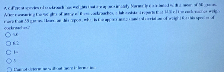 A different species of cockroach has weights that are approximately Normally distributed with a mean of 50 grams.
After measuring the weights of many of these cockroaches, a lab assistant reports that 14% of the cockroaches weigh
more than 55 grams. Based on this report, what is the approximate standard deviation of weight for this species of
cockroaches?
4,6
6.2
14
5
Cannot determine without more information.