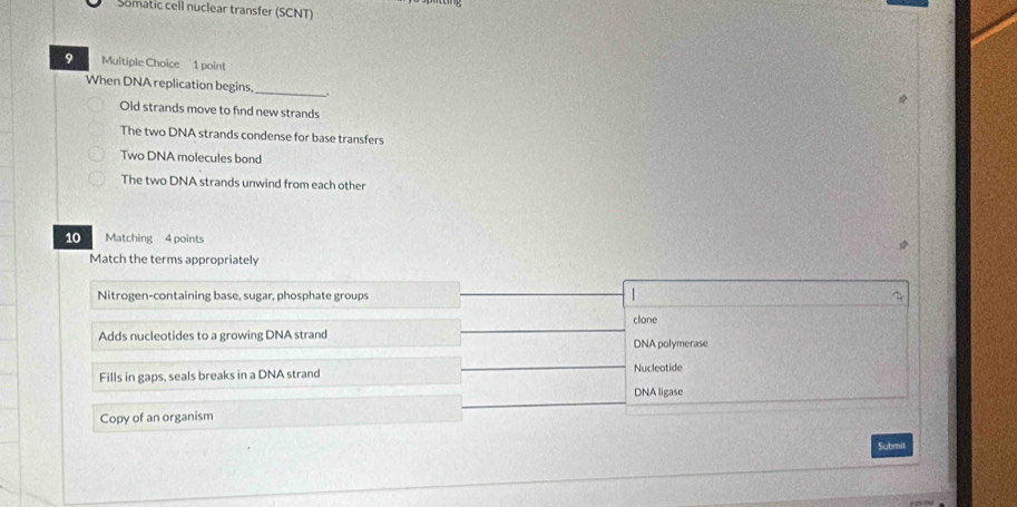 Somatic cell nuclear transfer (SCNT)
9 Multiple Choice 1 point
_
When DNA replication begins.
Old strands move to find new strands
The two DNA strands condense for base transfers
Two DNA molecules bond
The two DNA strands unwind from each other
10 Matching 4 points
Match the terms appropriately
Nitrogen-containing base, sugar, phosphate groups |
clone
Adds nucleotides to a growing DNA strand DNA polymerase
Fills in gaps, seals breaks in a DNA strand Nucleotide
DNA ligase
Copy of an organism
Submit