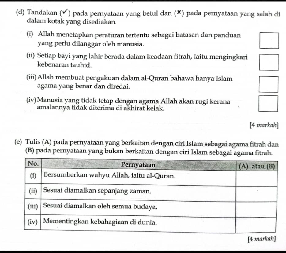 Tandakan (✔) pada pernyataan yang betul dan (✘) pada pernyataan yang salah di 
dalam kotak yang disediakan. 
(i) Allah menetapkan peraturan tertentu sebagai batasan dan panduan 
yang perlu dilanggar oleh manusia. 
(ii) Setiap bayi yang lahir berada dalam keadaan fitrah, iaitu mengingkari 
kebenaran tauhid. 
(iii) Allah membuat pengakuan dalam al-Quran bahawa hanya Islam 
agama yang benar dan diredai. 
(iv)Manusia yang tidak tetap dengan agama Allah akan rugi kerana 
amalannya tidak diterima di akhirat kelak. 
[4 markah] 
(e) Tulis (A) pada pernyataan yang berkaitan dengan ciri Islam sebagai agama fitrah dan 
(B) pada pernyataan yang bukan berkaitan dengan ciri Islam sebagai agama fitrah. 
[4 markah]