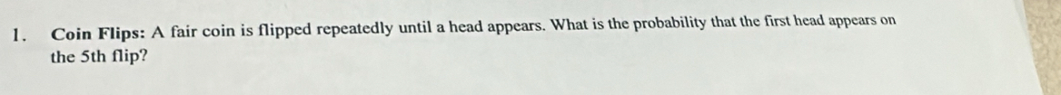 Coin Flips: A fair coin is flipped repeatedly until a head appears. What is the probability that the first head appears on 
the 5th flip?