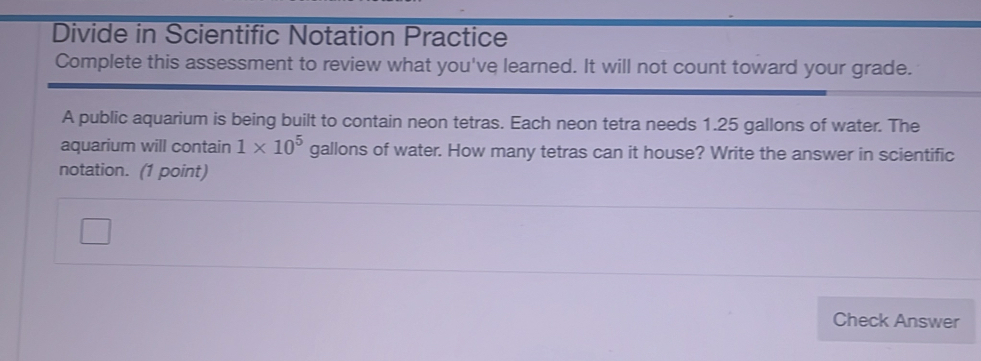 Divide in Scientific Notation Practice 
Complete this assessment to review what you've learned. It will not count toward your grade. 
A public aquarium is being built to contain neon tetras. Each neon tetra needs 1.25 gallons of water. The 
aquarium will contain 1* 10^5 gallons of water. How many tetras can it house? Write the answer in scientific 
notation. (1 point) 
Check Answer