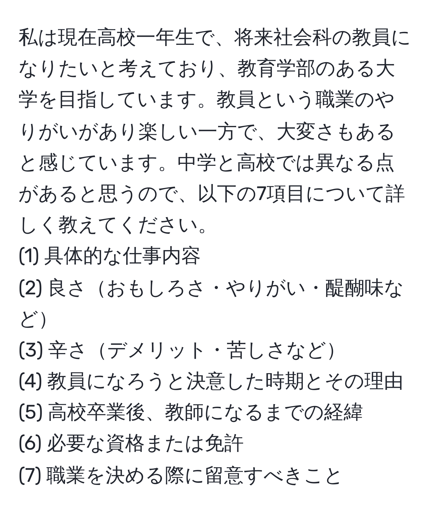 私は現在高校一年生で、将来社会科の教員になりたいと考えており、教育学部のある大学を目指しています。教員という職業のやりがいがあり楽しい一方で、大変さもあると感じています。中学と高校では異なる点があると思うので、以下の7項目について詳しく教えてください。  
(1) 具体的な仕事内容  
(2) 良さおもしろさ・やりがい・醍醐味など  
(3) 辛さデメリット・苦しさなど  
(4) 教員になろうと決意した時期とその理由  
(5) 高校卒業後、教師になるまでの経緯  
(6) 必要な資格または免許  
(7) 職業を決める際に留意すべきこと