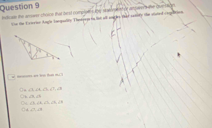 Indicate the answer choice that best completes the statement or answers the question.
Use the Exterior Angle Inequality Theorem to list all angles that satisty the stated condition.
measures are less than m∠ 1
a. ∠ 3, ∠ 4, ∠ 5, ∠ 7, ∠ 8
b. ∠ 9, ∠ 6
C. ∠ 3, ∠ 4, ∠ 5, ∠ 6, ∠ 8
d. ∠ 7, ∠ 8