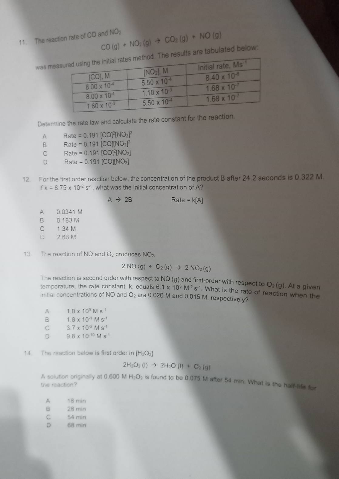 CO(g)+NO_2(g)to CO_2(g)+NO(g)
11. The reaction rate of CO and NO_2
was meesults are tabulated below:
Determine the rate law and calculate the rate constant for the reaction.
A R ate =0.191[CO]^2[NO_2]^2
B Rate =0.191[CO][NO_2]^2
C Rate =0.191[CO]^2[NO_2]
D Rate =0.191[CO][NO_2]
12. For the first order reaction below, the concentration of the product B after 24.2 seconds is 0.322 M.
If k=8.75* 10^(-2)s^(-1) , what was the initial concentration of A?
Ato 2B Rate =k[A]
A 0.0341 M
B 0.183 M
C 1 34 M
D 2 68 M
13 The reaction of NO and O_2 produces NO_2.
2NO(g)+C_2(g)to 2NO_2(g)
The reaction is second order with respect to NO (g) and first-order with respect to O_2(g). At a given
temporature, the rate constant, k, equals 6.1* 10^3M^(-2)s^(-1). What is the rate of reaction when the
initial concentrations of NO and O_2 are 0.020 M and 0.015 M, respectively?
A 1.0* 10^9Ms^(-1)
B 1.8* 10^(-1)Ms^(-1)
C 3.7* 10^(-2)Ms^(-1)
D 9.8* 10^(-10)Ms^(-1)
14 The reaction below is first order in [H_2O_2]
2H_2O_2(l)to 2H_2O(l)+O_2(g)
A solution originally at 0.600 M H_2O_2 is found to be 0.075 M after 54 min. What is the half-life for
the reaction?
A 18 min
B 28 min
C 54 min
D 68 min