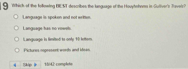 Which of the following BEST describes the language of the Houyhnhnms in Gulliver's Trave/s?
Language is spoken and not written.
Language has no vowels.
Language is limited to only 10 letters.
Pictures represent words and ideas.
4 Skip 18/42 complete