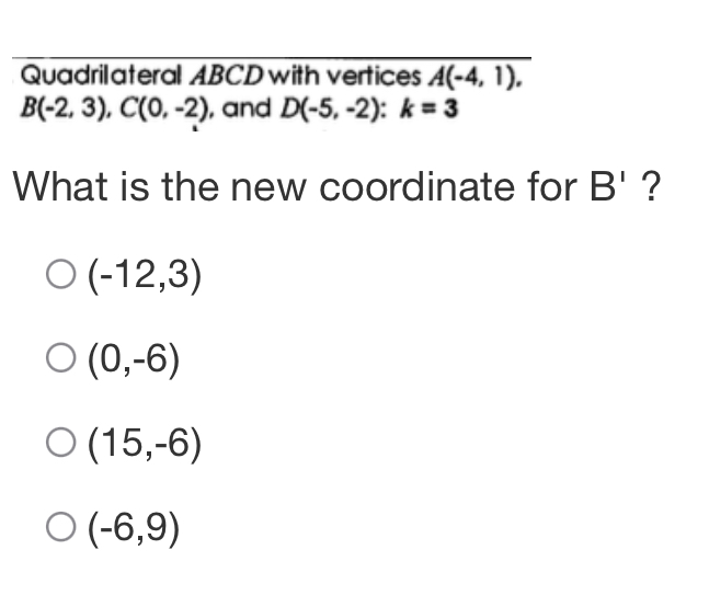 Quadrilateral ABCD with vertices A(-4,1),
B(-2,3), C(0,-2) , and D(-5,-2) : k=3
What is the new coordinate for B' ?
(-12,3)
(0,-6)
(15,-6)
(-6,9)