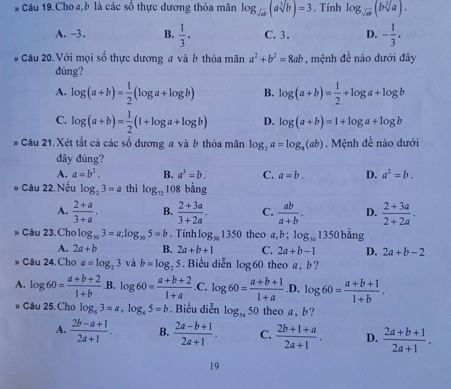 Câu 19.Cho a,b là các số thực dương thỏa mãn log _sqrt(ab)(asqrt[3](b))=3. Tính log _sqrt(ab)(bsqrt[3](a)).
A. -3. B.  1/3 . C. 3. D. - 1/3 .
# Câu 20. Với mọi số thực dương a và b thỏa mãn a^2+b^2=8ab , mệnh đề nào dưới đây
đúng?
A. log (a+b)= 1/2 (log a+log b) log (a+b)= 1/2 +log a+log b
B.
C. log (a+b)= 1/2 (1+log a+log b)
D. log (a+b)=1+log a+log b
# Câu 21.Xét tất cả các số dương a và b thỏa mãn log _2a=log _8(ab). Mệnh đề nào dưới
đây đúng?
A. a=b^2. B. a^3=b. C. a=b. D. a^2=b.
» Câu 22.Nếu log _23=a thì log _72108 bằng
A.  (2+a)/3+a .  (2+3a)/3+2a . C.  ab/a+b . D.  (2+3a)/2+2a .
B.
» Câu 23. Cho log _303=a;log _305=b. Tính log _301350 theo a,b;log _301350 bằng
A. 2a+b B. 2a+b+1 C. 2a+b-1 D. 2a+b-2
» Câu 24. Cho a=log _23 và b=log _25. Biểu diễn log 60 theo a, b?
A. log 60= (a+b+2)/1+b  .B. log 60= (a+b+2)/1+a .C.log 60=frac a+b+1(1+a)°.D. log 60= (a+b+1)/1+b .
» Câu 25. Cho log _63=a,log _65=b. Biểu diễn log _5450 theo a , b?
A.  (2b-a+1)/2a+1 . B.  (2a-b+1)/2a+1 . C.  (2b+1+a)/2a+1 . D.  (2a+b+1)/2a+1 .
19