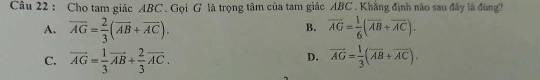 Cho tam giác ABC. Gọi G là trọng tâm của tam giác ABC. Khẳng định nào sau đây là đùng?
B.
A. vector AG= 2/3 (vector AB+vector AC). vector AG= 1/6 (vector AB+vector AC).
C. vector AG= 1/3 vector AB+ 2/3 vector AC. vector AG= 1/3 (vector AB+vector AC). 
D.