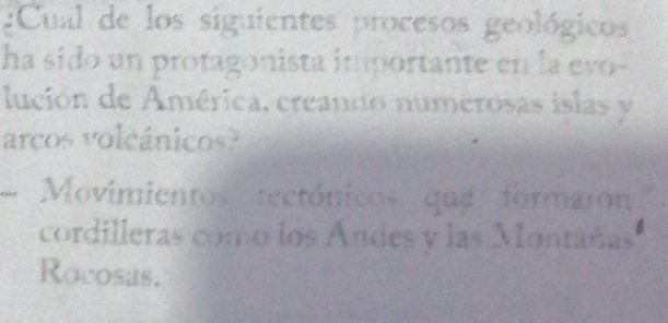 Cual de los siguientes procesos geológicos
ha sido un protagonista importante en la evo-
lución de América, creando numerosas islas y
arcos volcánicos?
Movimientos tectónicos que formarón
cordilleras como los Andes y las Montañas
Rocosas.