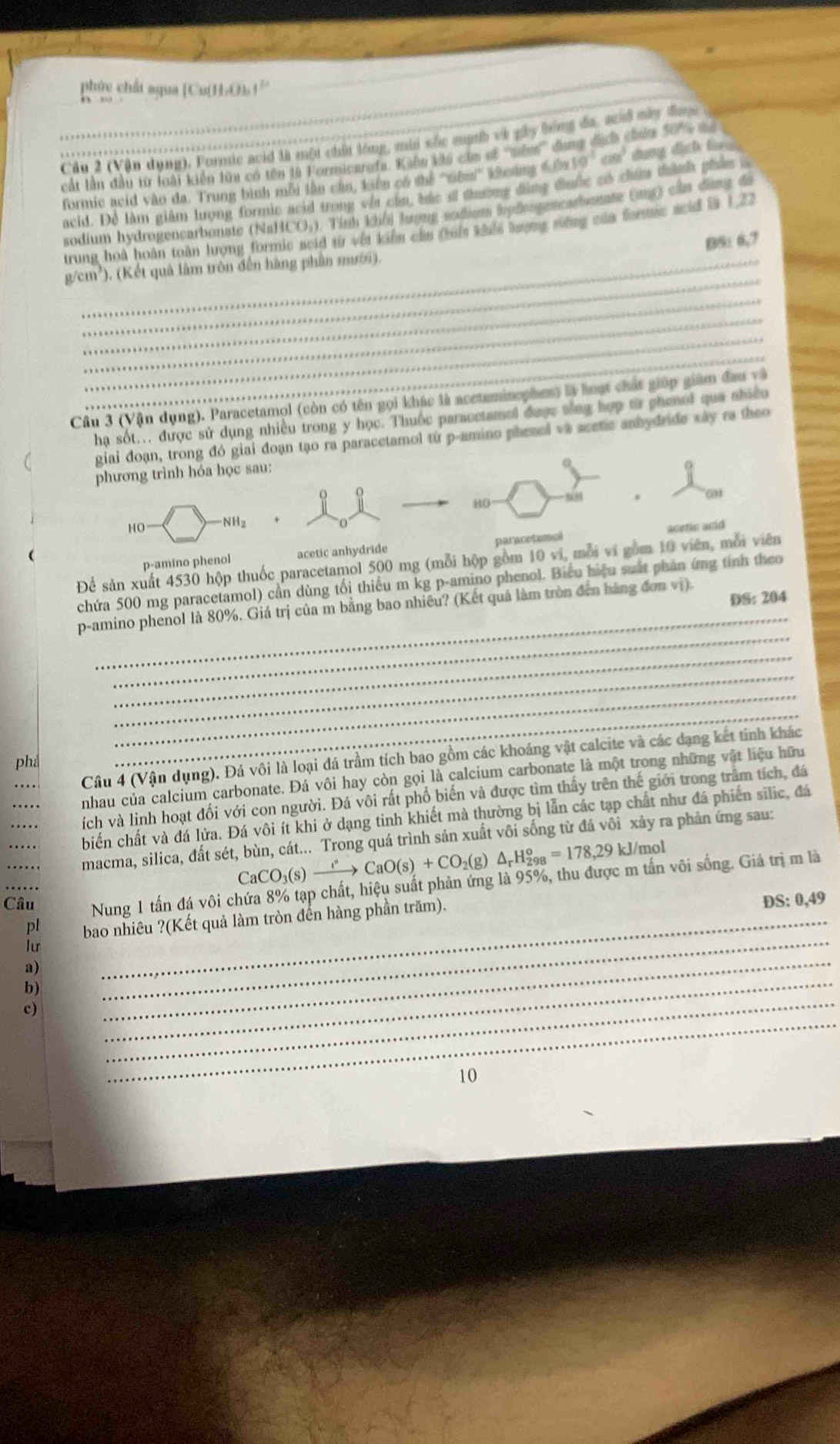 phúc chấi aqua [Cu(H-O). (
Cầu 2 (Vận dụng), Formie avid là một chấi lóng, mùn sắc mạth và gây bóng đa, sd mày đ
_ cất lần đầu từ loài kiến lữa có tên tà Formicarufa. Kiến khi còn sế cuêm 6.0* 10^(-1)cm^3 chứ 501 tể
formic acid vào đa. Trung bình mỗi lần cần, kiến có thể ''Ghn''' Kheing 6 dụng địch l 
acid. Để làm giâm tưọng formic scid trong vật của bắc sĩ thường đồng thuộc có chứu thành phảm i
sodium hydrogencarbonsie (NaHC) 3, 1. Tỉnh khổi lượng sodium hydspeneashemte (ug) cần dùng đã
trung hoà hoàn toàn lượng formic acid từ vết kiển cầa (hiết khếi lượng siếng của forc scid là 1,22
B5: 6,7
_
g/cm²). (Kết quâ làm trôn đến hàng phần mười).
_
_
_
_
Câu 3 (Vận dụng). Paracetamol (còn có tên gọi khác là acetaminophes) là hoạt chất giúp giám đau và
hạ sốt... được sử dụng nhiều trong y học. Thuốc paracetamel được sông hợp từ phenol qua nhiều
giai đoạn, trong đó giai đoạn tạo ra paracetamol từ p-amino phenel và acetic anbydride xây ra theo
phương trình hóa học sau:
80 “
6
HO- NH_2
0
(
p-amino phenol acetic anhydride paracetames acetic and
Để sản xuất 4530 hộp thuốc paracetamol 500 mg (mỗi hộp gồm 10 vi, mỗi vi gồm 10 viên, mỗi viên
chứa 500 mg paracetamol) cần dùng tối thiếu m kg p-amino phenol. Biểu hiệu suất phân ứng tính theo
DS: 204
_
_
p-amino phenol là 80%, Giá trị của m bằng bao nhiêu? (Kết quả làm tròn đến hàng đơn vị).
_
_
_
Câu 4 (Vận dụng). Đá vôi là loại đá trầm tích bao gồm các khoáng vật calcite và các dạng kết tinh khác
phả
_
_
nhau của calcium carbonate. Đá vôi hay còn gọi là calcium carbonate là một trong những vật liệu hữu
_
ích và linh hoạt đối với con người. Đá vôi rất phổ biến và được tìm thấy trên thế giới trong trầm tích, đá
biến chất và đá lửa. Đá vôi ít khi ở dạng tinh khiết mà thường bị lẫn các tạp chất như đá phiến silic, đá
macma, silica, đất sét, bùn, cát... Trong quá trình sản xuất vôi sống từ đá vôi xảy ra phản ứng sau:
CaCO_3(s)xrightarrow leftharpoons CaO(s)+CO_2(g △ _rH_(298)^o=178,29kJ/r nol
Câu Nung 1 tấn đá vôi chứa 8% tạp chất, hiệu suất phản ứng là 95%, thu được m tấn vôi sống. Giá trị m là
pl bao nhiêu ?(Kết quả làm tròn đến hàng phần trăm).
DS:0,49
lur
a)
b)
_
_
_
c)
_
_
10