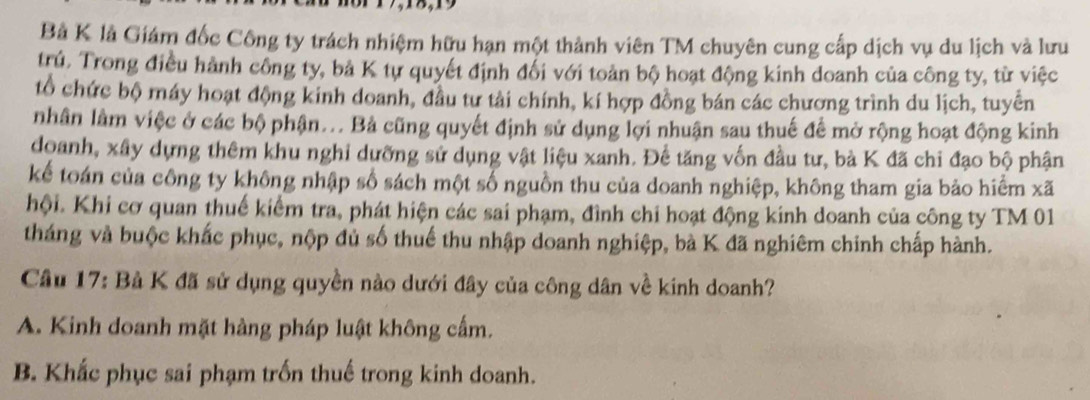 Bả K là Giám đốc Công ty trách nhiệm hữu hạn một thành viên TM chuyên cung cấp dịch vụ du lịch và lưu
trú. Trong điều hành công ty, bả K tự quyết định đối với toản bộ hoạt động kinh doanh của công ty, từ việc
tổ chức bộ máy hoạt động kinh doanh, đầu tư tài chính, kí hợp đồng bán các chương trình du lịch, tuyển
nhân lâm việc ở các bộ phận... Bả cũng quyết định sử dụng lợi nhuận sau thuế để mở rộng hoạt động kinh
doanh, xây dựng thêm khu nghi dưỡng sử dụng vật liệu xanh. Để tăng vốn đầu tư, bà K đã chi đạo bộ phận
kể toán của công ty không nhập số sách một số nguồn thu của doanh nghiệp, không tham gia bảo hiểm xã
hội. Khi cơ quan thuế kiểm tra, phát hiện các sai phạm, đình chi hoạt động kinh doanh của công ty TM 01
tháng và buộc khắc phục, nộp đủ số thuế thu nhập doanh nghiệp, bà K đã nghiêm chinh chấp hành.
Cầu 17: Bà K đã sử dụng quyền nào dưới đây của công dân về kinh doanh?
A. Kinh doanh mặt hàng pháp luật không cấm.
B. Khắc phục sai phạm trốn thuế trong kinh doanh.