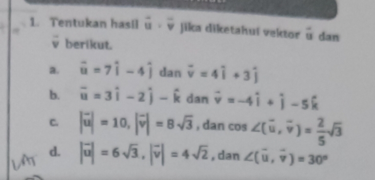 Tentukan hasil vector u· vector v jika diketahui vektor overline u dan
ν berikut.
a. vector u=7widehat i-4widehat j dan vector v=4widehat i+3widehat j
b. overline u=3hat i-2hat j-hat k dan vector v=-4hat i+hat j-5hat k
C. |vector u|=10, |vector v|=8sqrt(3) , dan cos ∠ (vector u, vector v)= 2/5 sqrt(3)
d. |vector u|=6sqrt(3), |vector v|=4sqrt(2) , dan ∠ (overline u, overline v)=30°