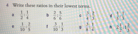 Write these ratios in their lowest terms. 
a  1/2 : 1/4  b  2/6 : 5/6  C  3/4 : 2/3  d  1/5 : 1/3 
e  1/10 : 2/5  f  3/10 : 1/3  g  3/8 : 1/4  h 2 1/2 :1 2/3 