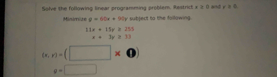 Solve the following linear programming problem. Restrict x≥ 0 and y≥ 0. 
Minimize g=60x+90y subject to the following.
11x+15y≥ 255
□  x+3y≥ 33
(x,y)=(□ * 0)
g=□