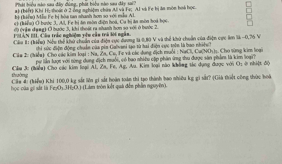 Phát biểu nào sau đây đúng, phát biểu nào sau đây sai?
a) (biết) Khí H_2 thoát ở 2 ổng nghiệm chứa Al và Fe; Al và Fe bị ăn mòn hoá học.
b) (hiểu) Mẫu Fe bị hòa tan nhanh hơn so với mẫu Al.
c) (hiểu) Ở bước 3, Al, Fe bị ăn mòn điện hoá, Cu bị ăn mòn hoá học.
d) (vận dụng) Ở bước 3, khí thoát ra nhanh hơn so với ở bước 2.
PHÀN III. Câu trắc nghiệm yêu cầu trả lời ngắn.
Câu 1: (hiểu) Nếu thế khử chuẩn của điện cực dương là 0,80 V và thế khử chuẩn của điện cực âm là −0, 76 V
thì sức điện động chuẩn của pin Galvani tạo từ hai điện cực trên là bao nhiêu?
Câu 2: (hiểu) Cho các kim loại : Na, Žn, Cu, Fe và các dung dịch muối : NaCl, Cu(NO_3)_2. Cho từng kim loại
pư lần lượt với từng dung dịch muối, có bao nhiêu cặp phản ứng thu được sản phẩm là kim loại?
Câu 3: (hiểu) Cho các kim loại Al, Zn, Fe, Ag, Au. Kim loại nào không tác dụng được với O_2 ở nhiệt độ
thường
Câu 4: (hiểu) Khi 100, 0 kg sắt lên gỉ sắt hoàn toàn thì tạo thành bao nhiêu kg gỉ sắt? (Giả thiết công thức hoá
học của gỉ sắt là Fe_2O_3.3H_2O.) (Làm tròn kết quả đến phần nguyên).