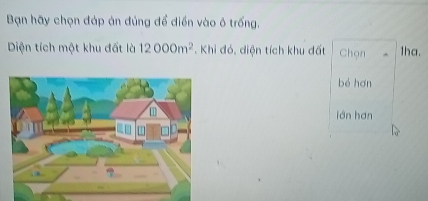 Bạn hãy chọn đáp án đúng để điển vào ô trống. 
Diện tích một khu đất là 12000m^2.Khi đó, diện tích khu đất Chọn 1ha. 
bé hơn 
lán hơn