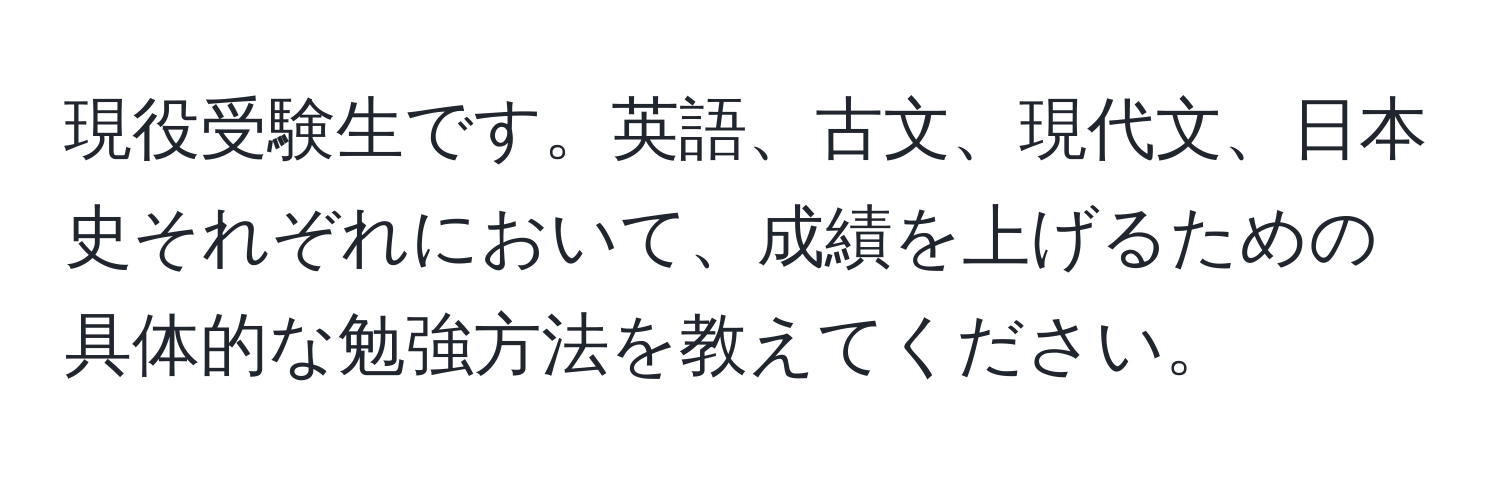 現役受験生です。英語、古文、現代文、日本史それぞれにおいて、成績を上げるための具体的な勉強方法を教えてください。