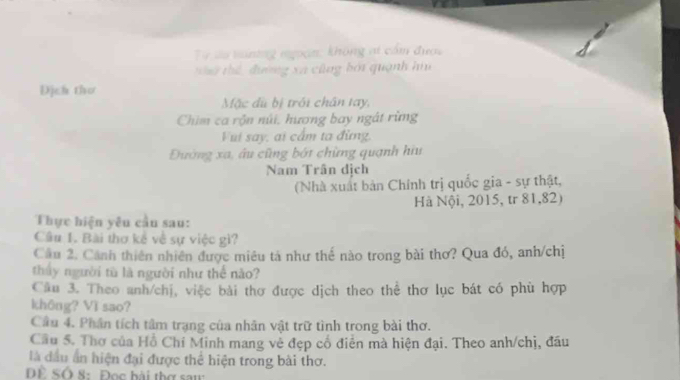 Từ su tnơng ngoạn: không at cầm được 
t tể đường xã cũng bởi quanh ha 
Dịch thơ 
Mặc dù bị trới chân tay, 
Chim ca rộn núi, hương bay ngát rừng 
Vui say, ai cẩm ta đừng. 
Đường xa, âu cũng bớt chừng quanh hiu 
Nam Trân dịch 
(Nhà xuất bản Chính trị quốc gia - sự thật, 
Hà Nội, 2015, tr 81, 82) 
Thực hiện yêu cầu sau: 
Câu 1. Bài thơ kế về sự việc gì? 
Cầu 2. Cảnh thiên nhiên được miêu tả như thế nào trong bài thơ? Qua đó, anh/chị 
thấy người tù là người như thể nào? 
Câu 3. Theo anh/chị, việc bài thơ được dịch theo thể thơ lục bát có phù hợp 
không? Vì sao? 
Cầu 4. Phần tích tâm trạng của nhân vật trữ tình trong bài thơ. 
Cầu 5. Thơ của Hồ Chí Minh mang về đẹp cổ điễn mà hiện đại. Theo anh/chị, đầu 
là đầu n hiện đại được thể hiện trong bài thơ. 
DÊ SÔ 8: Đọc bài thơ saw